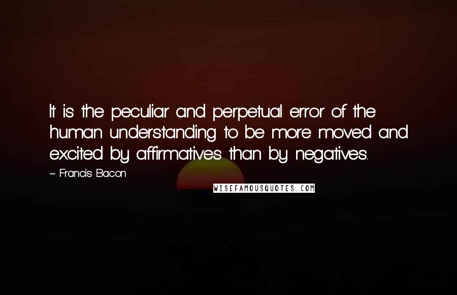 Francis Bacon Quotes: It is the peculiar and perpetual error of the human understanding to be more moved and excited by affirmatives than by negatives.