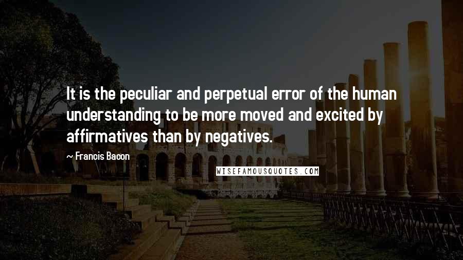 Francis Bacon Quotes: It is the peculiar and perpetual error of the human understanding to be more moved and excited by affirmatives than by negatives.