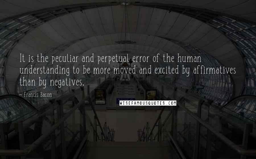 Francis Bacon Quotes: It is the peculiar and perpetual error of the human understanding to be more moved and excited by affirmatives than by negatives.