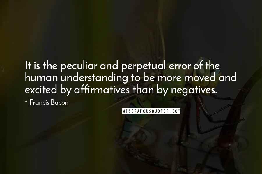 Francis Bacon Quotes: It is the peculiar and perpetual error of the human understanding to be more moved and excited by affirmatives than by negatives.