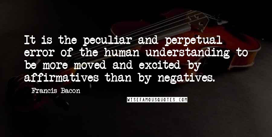 Francis Bacon Quotes: It is the peculiar and perpetual error of the human understanding to be more moved and excited by affirmatives than by negatives.