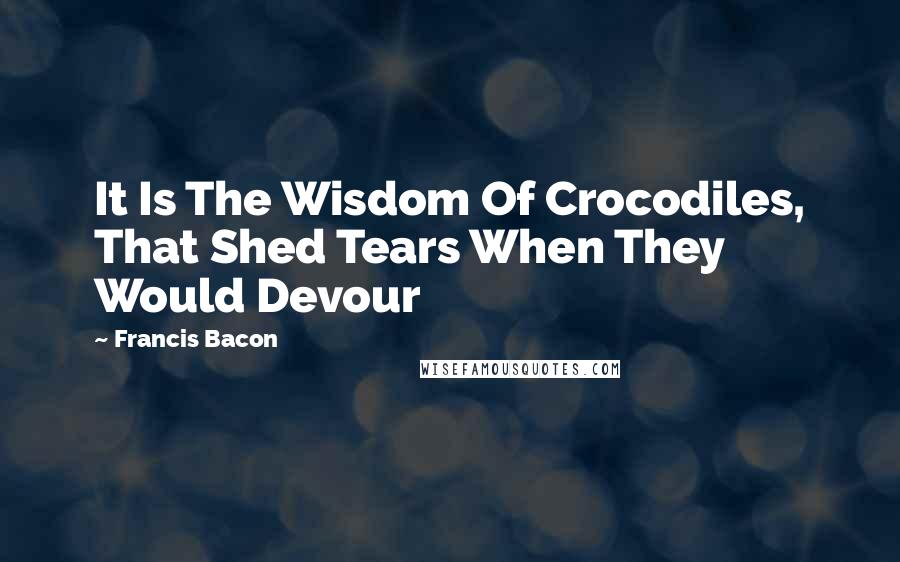 Francis Bacon Quotes: It Is The Wisdom Of Crocodiles, That Shed Tears When They Would Devour
