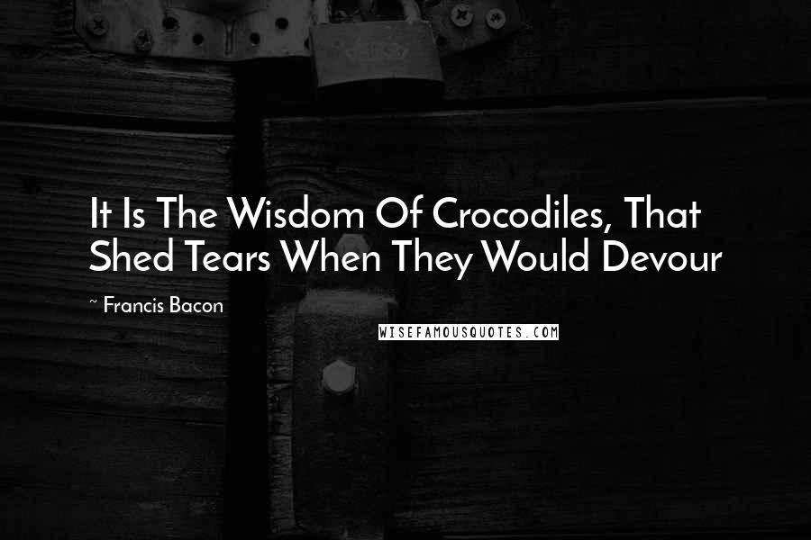 Francis Bacon Quotes: It Is The Wisdom Of Crocodiles, That Shed Tears When They Would Devour