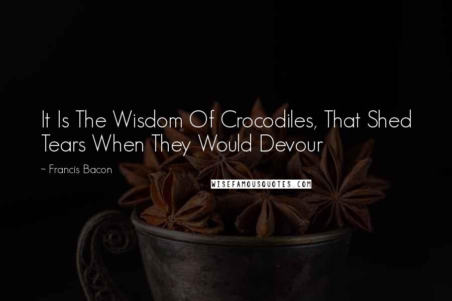 Francis Bacon Quotes: It Is The Wisdom Of Crocodiles, That Shed Tears When They Would Devour