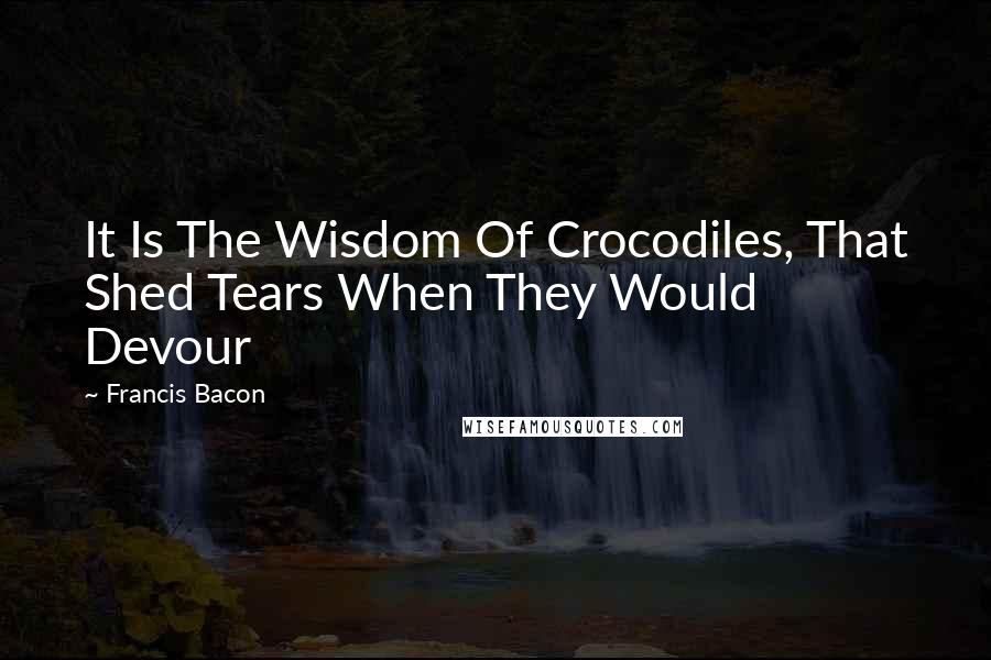 Francis Bacon Quotes: It Is The Wisdom Of Crocodiles, That Shed Tears When They Would Devour