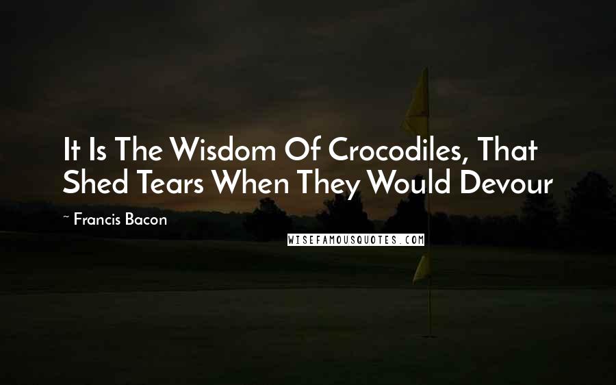 Francis Bacon Quotes: It Is The Wisdom Of Crocodiles, That Shed Tears When They Would Devour
