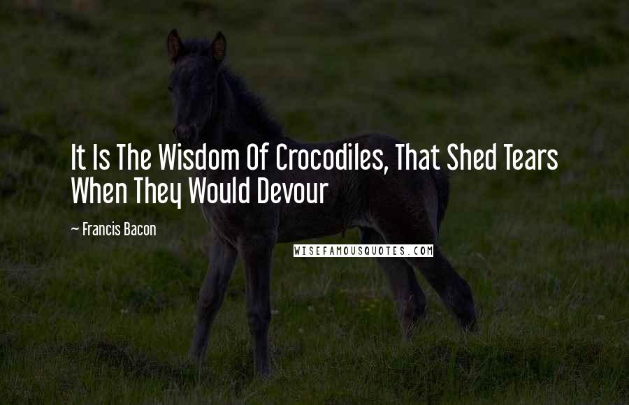 Francis Bacon Quotes: It Is The Wisdom Of Crocodiles, That Shed Tears When They Would Devour