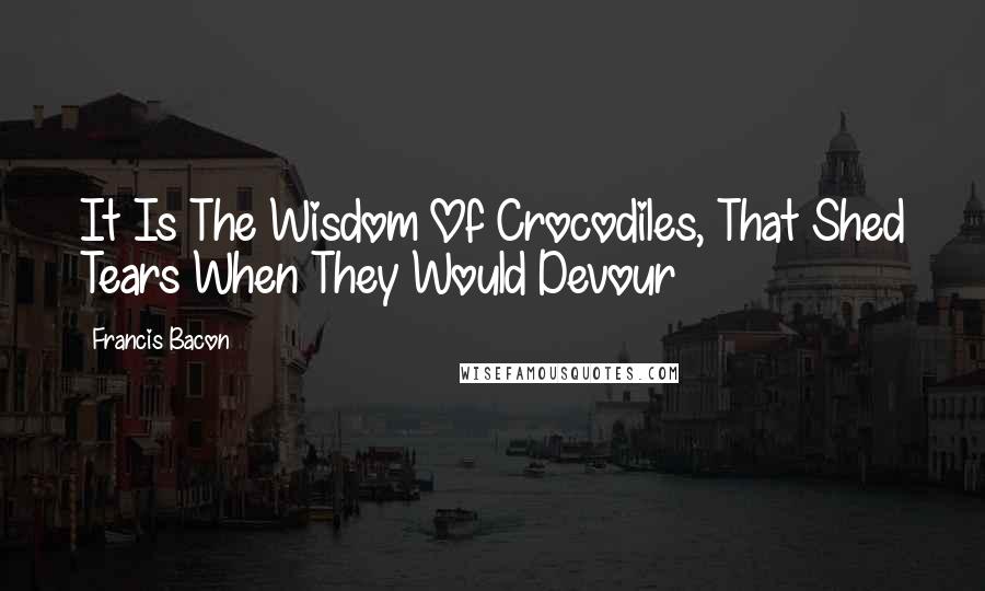 Francis Bacon Quotes: It Is The Wisdom Of Crocodiles, That Shed Tears When They Would Devour