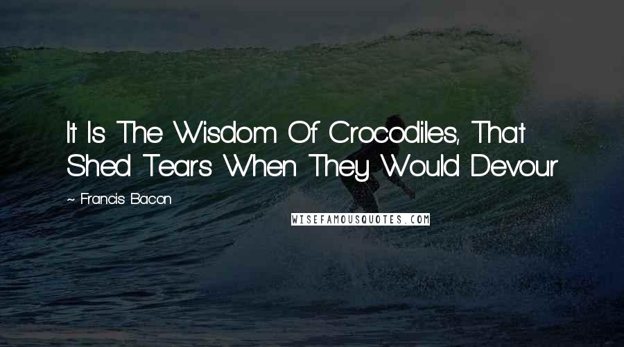 Francis Bacon Quotes: It Is The Wisdom Of Crocodiles, That Shed Tears When They Would Devour