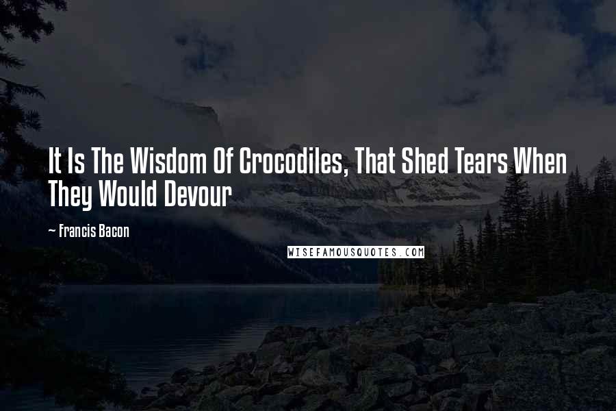 Francis Bacon Quotes: It Is The Wisdom Of Crocodiles, That Shed Tears When They Would Devour