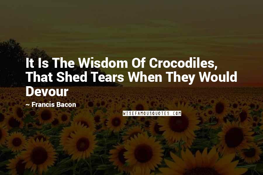 Francis Bacon Quotes: It Is The Wisdom Of Crocodiles, That Shed Tears When They Would Devour