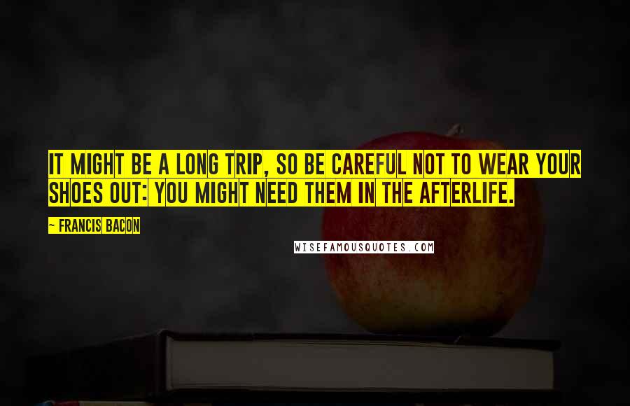 Francis Bacon Quotes: It might be a long trip, so be careful not to wear your shoes out: you might need them in the afterlife.