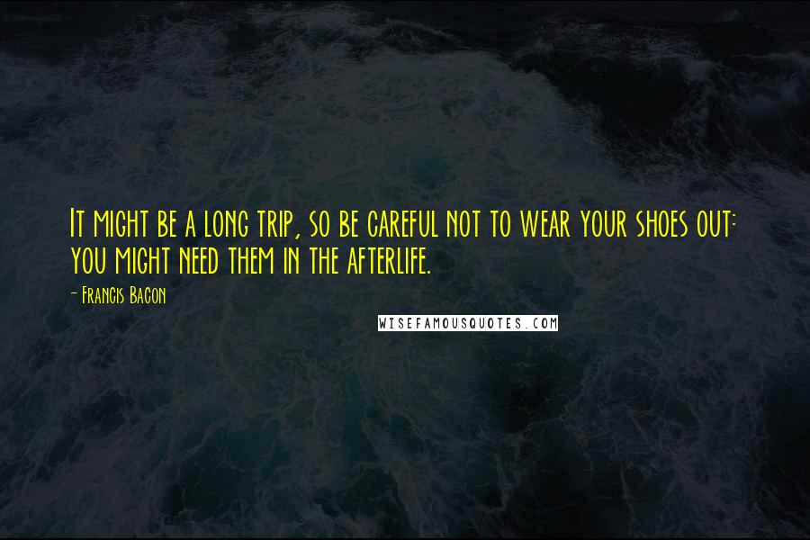 Francis Bacon Quotes: It might be a long trip, so be careful not to wear your shoes out: you might need them in the afterlife.