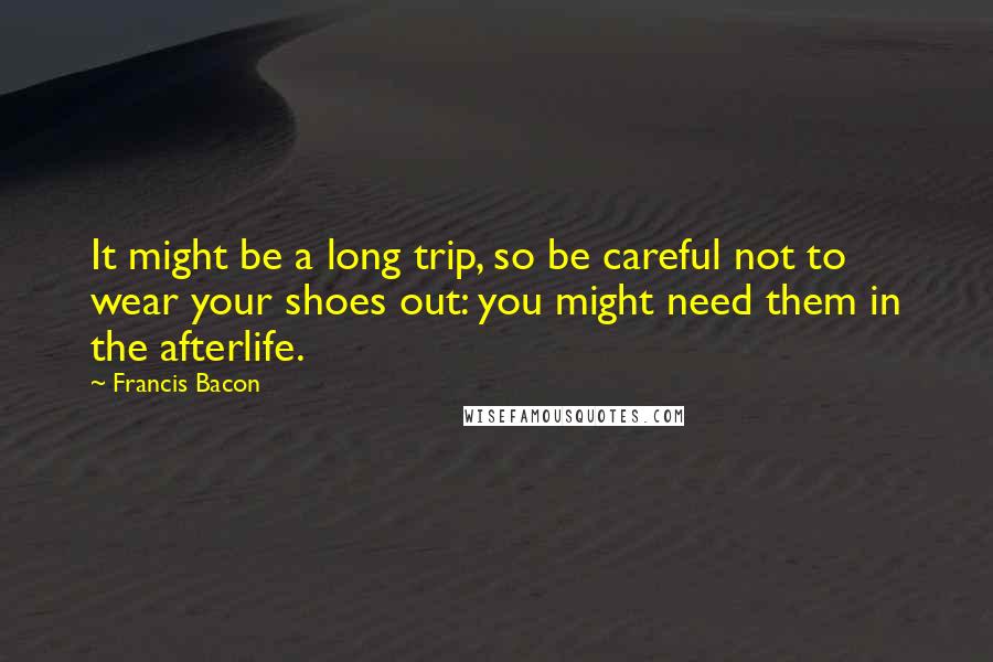 Francis Bacon Quotes: It might be a long trip, so be careful not to wear your shoes out: you might need them in the afterlife.