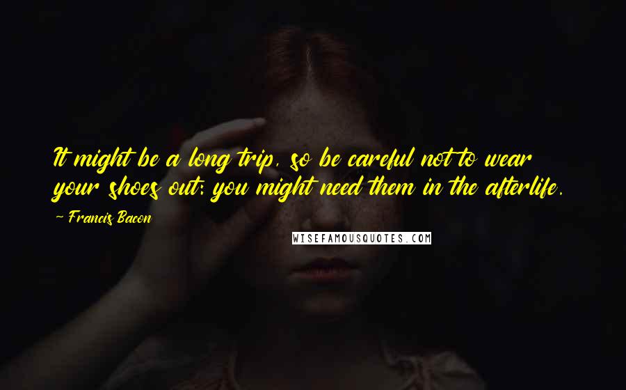 Francis Bacon Quotes: It might be a long trip, so be careful not to wear your shoes out: you might need them in the afterlife.