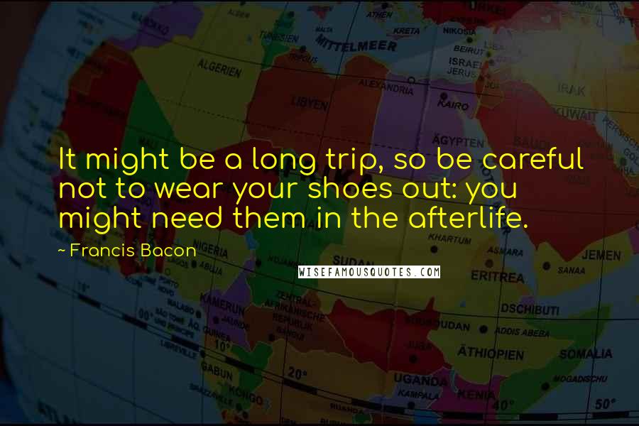 Francis Bacon Quotes: It might be a long trip, so be careful not to wear your shoes out: you might need them in the afterlife.