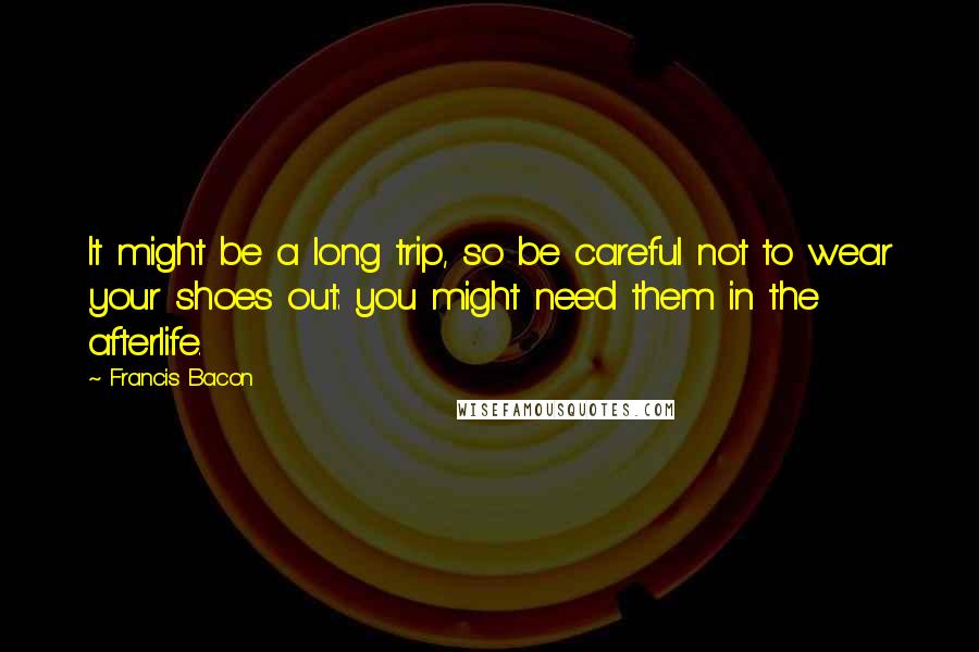 Francis Bacon Quotes: It might be a long trip, so be careful not to wear your shoes out: you might need them in the afterlife.