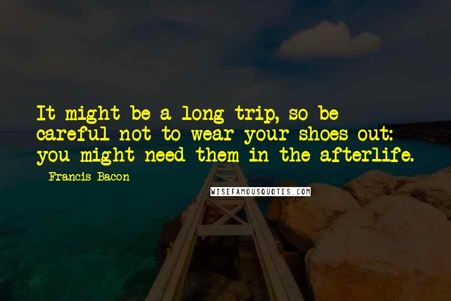 Francis Bacon Quotes: It might be a long trip, so be careful not to wear your shoes out: you might need them in the afterlife.