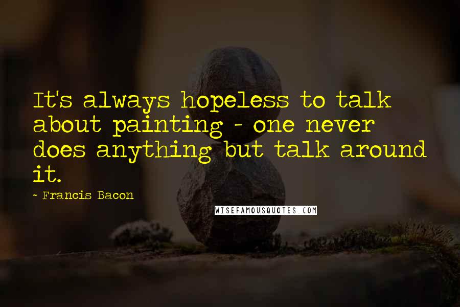 Francis Bacon Quotes: It's always hopeless to talk about painting - one never does anything but talk around it.