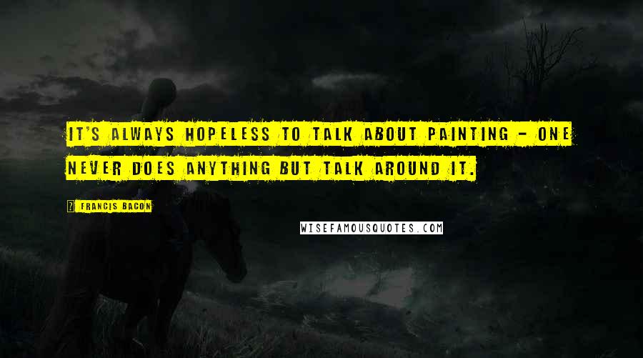 Francis Bacon Quotes: It's always hopeless to talk about painting - one never does anything but talk around it.