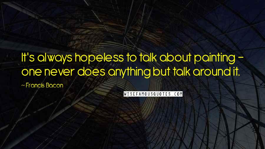 Francis Bacon Quotes: It's always hopeless to talk about painting - one never does anything but talk around it.