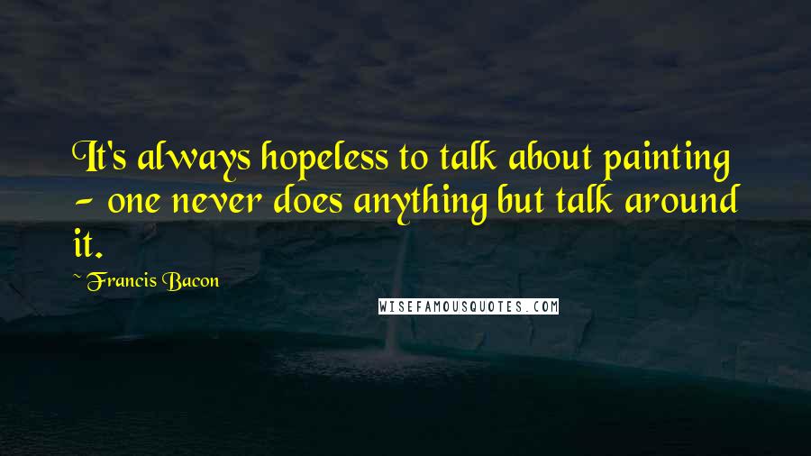 Francis Bacon Quotes: It's always hopeless to talk about painting - one never does anything but talk around it.