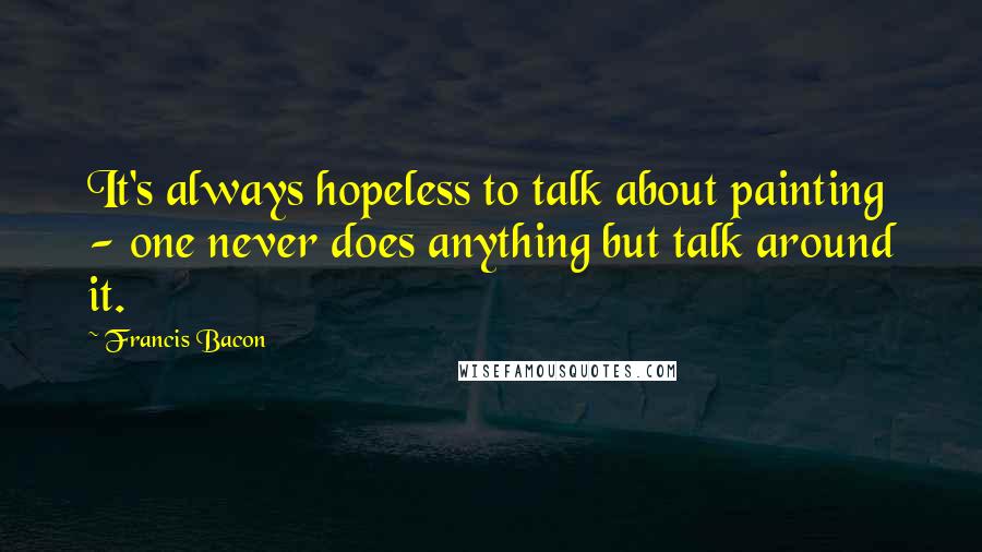 Francis Bacon Quotes: It's always hopeless to talk about painting - one never does anything but talk around it.