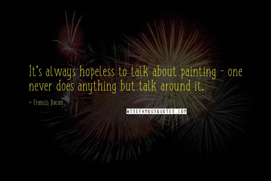 Francis Bacon Quotes: It's always hopeless to talk about painting - one never does anything but talk around it.