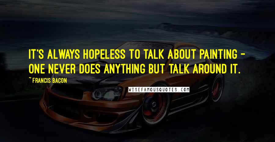 Francis Bacon Quotes: It's always hopeless to talk about painting - one never does anything but talk around it.