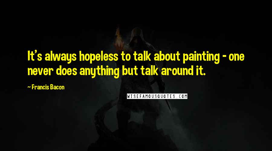 Francis Bacon Quotes: It's always hopeless to talk about painting - one never does anything but talk around it.