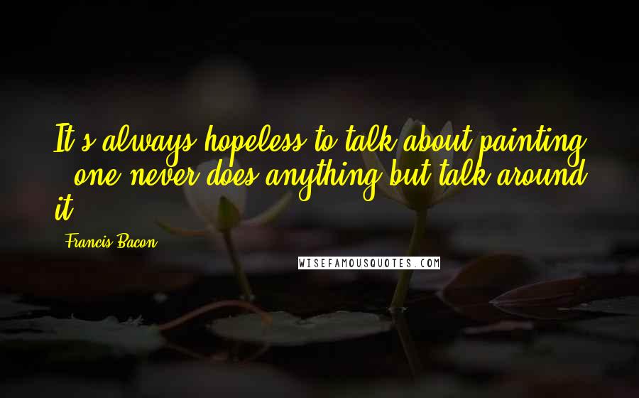 Francis Bacon Quotes: It's always hopeless to talk about painting - one never does anything but talk around it.