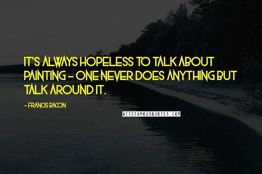 Francis Bacon Quotes: It's always hopeless to talk about painting - one never does anything but talk around it.