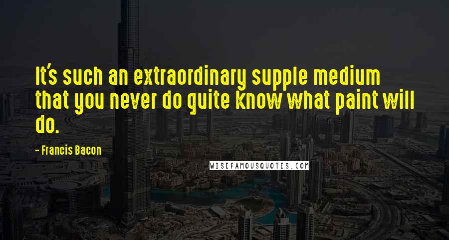 Francis Bacon Quotes: It's such an extraordinary supple medium that you never do quite know what paint will do.