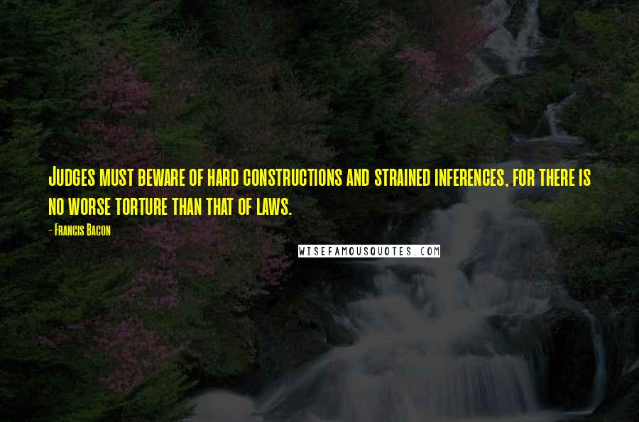 Francis Bacon Quotes: Judges must beware of hard constructions and strained inferences, for there is no worse torture than that of laws.
