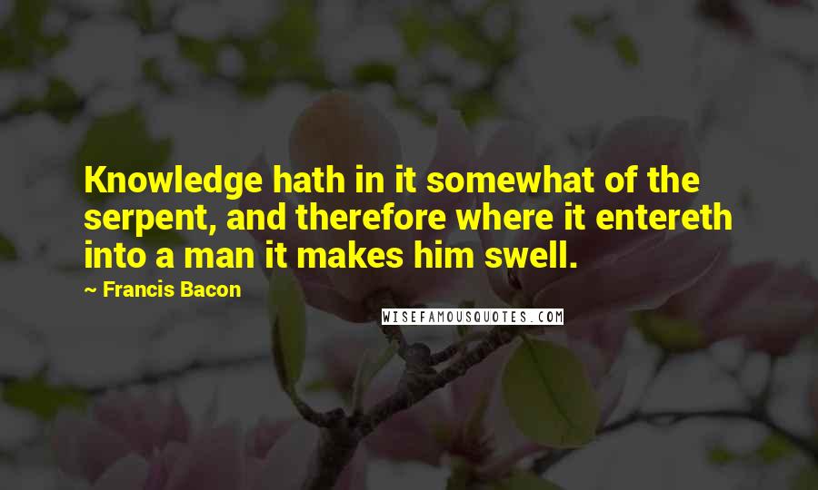 Francis Bacon Quotes: Knowledge hath in it somewhat of the serpent, and therefore where it entereth into a man it makes him swell.