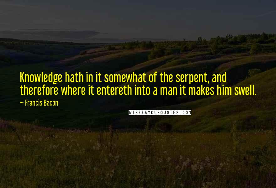 Francis Bacon Quotes: Knowledge hath in it somewhat of the serpent, and therefore where it entereth into a man it makes him swell.