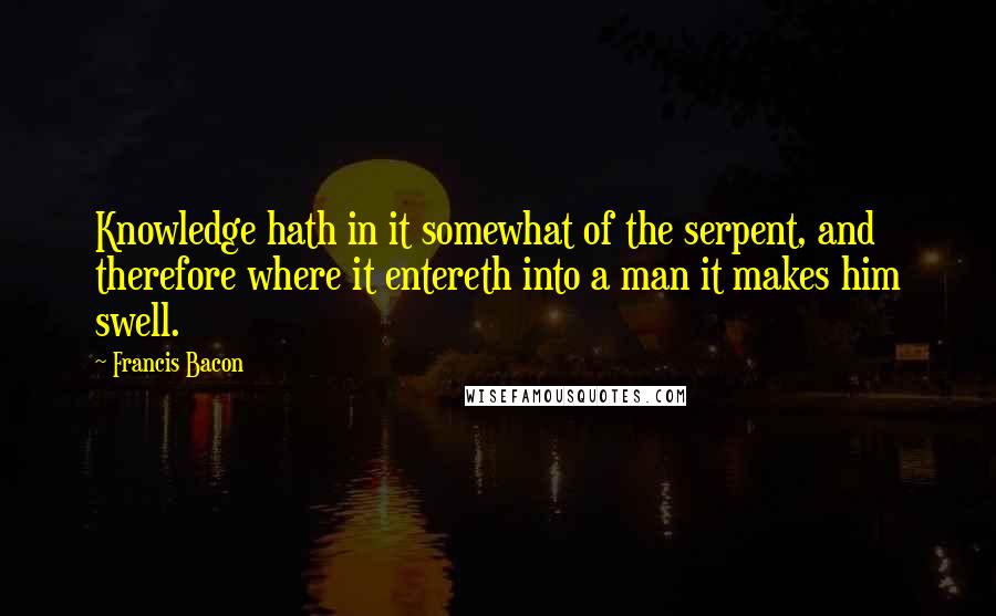 Francis Bacon Quotes: Knowledge hath in it somewhat of the serpent, and therefore where it entereth into a man it makes him swell.