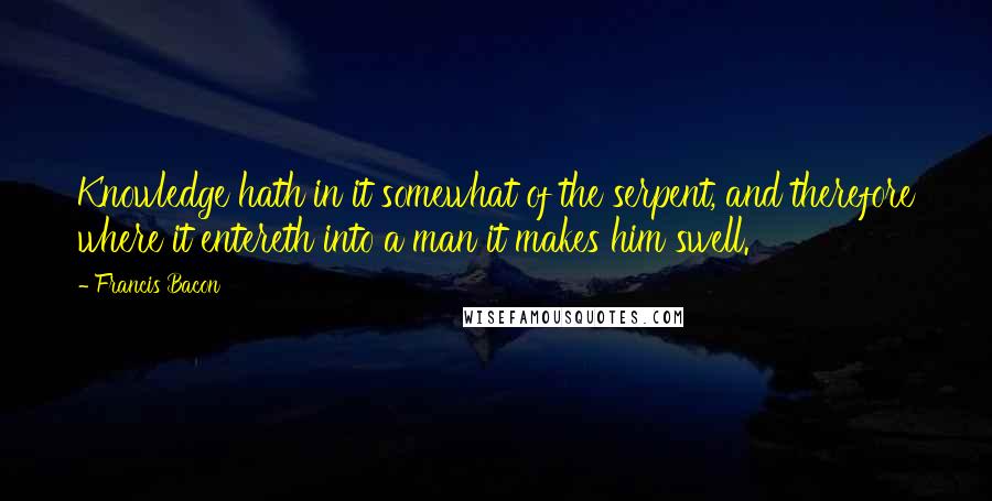 Francis Bacon Quotes: Knowledge hath in it somewhat of the serpent, and therefore where it entereth into a man it makes him swell.