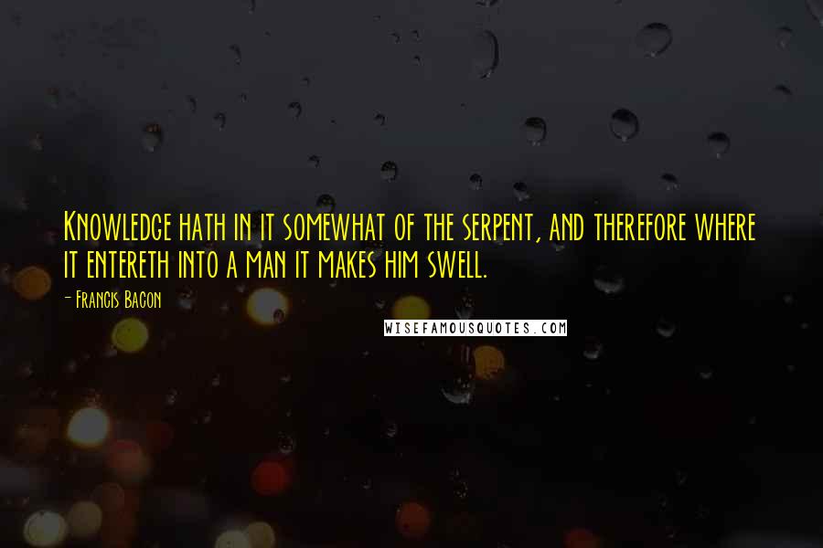 Francis Bacon Quotes: Knowledge hath in it somewhat of the serpent, and therefore where it entereth into a man it makes him swell.