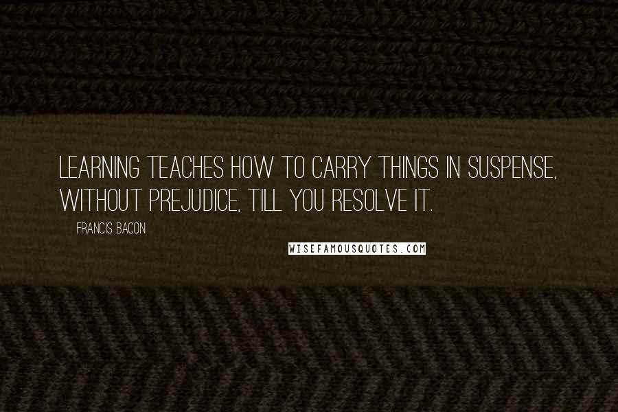 Francis Bacon Quotes: Learning teaches how to carry things in suspense, without prejudice, till you resolve it.