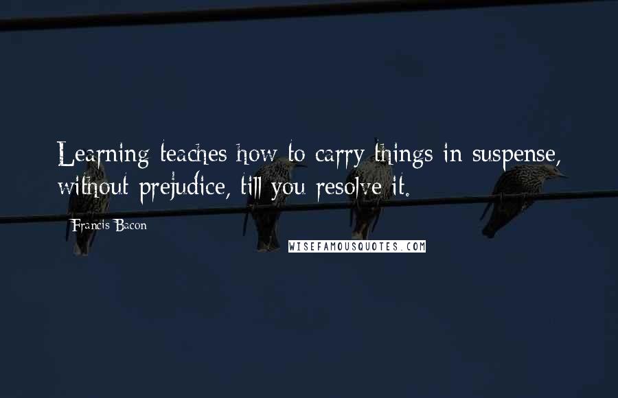 Francis Bacon Quotes: Learning teaches how to carry things in suspense, without prejudice, till you resolve it.