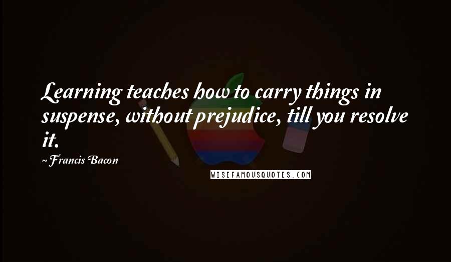 Francis Bacon Quotes: Learning teaches how to carry things in suspense, without prejudice, till you resolve it.