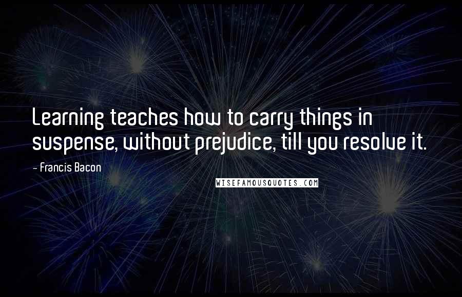 Francis Bacon Quotes: Learning teaches how to carry things in suspense, without prejudice, till you resolve it.