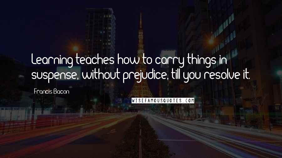 Francis Bacon Quotes: Learning teaches how to carry things in suspense, without prejudice, till you resolve it.