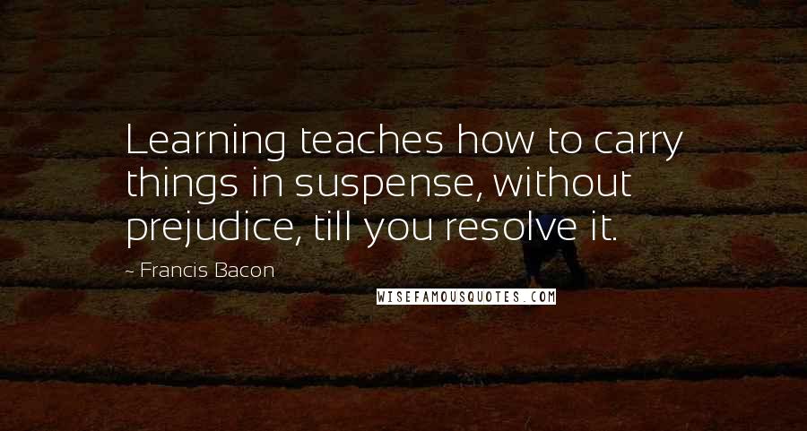 Francis Bacon Quotes: Learning teaches how to carry things in suspense, without prejudice, till you resolve it.