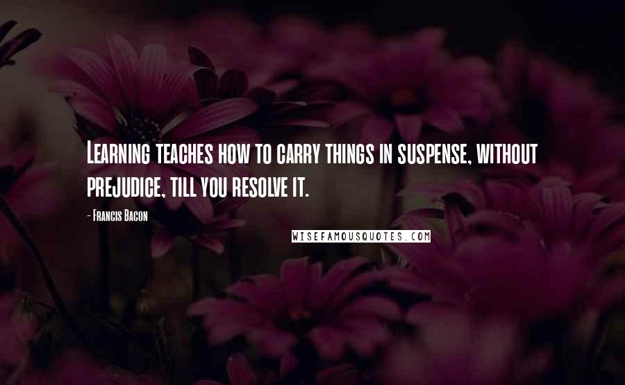 Francis Bacon Quotes: Learning teaches how to carry things in suspense, without prejudice, till you resolve it.