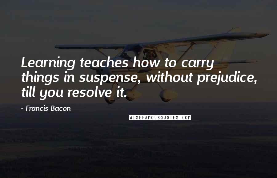 Francis Bacon Quotes: Learning teaches how to carry things in suspense, without prejudice, till you resolve it.