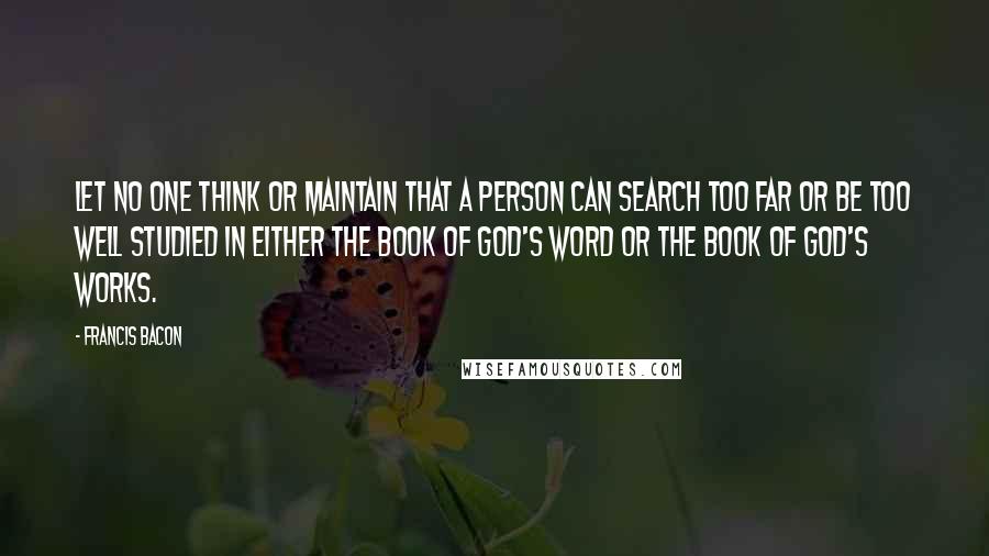 Francis Bacon Quotes: Let no one think or maintain that a person can search too far or be too well studied in either the book of God's word or the book of God's works.