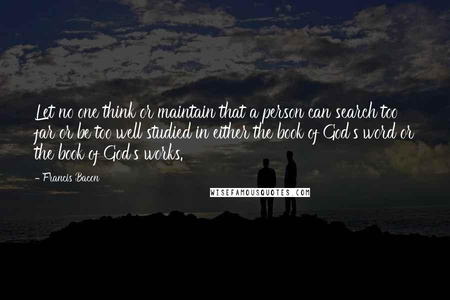 Francis Bacon Quotes: Let no one think or maintain that a person can search too far or be too well studied in either the book of God's word or the book of God's works.
