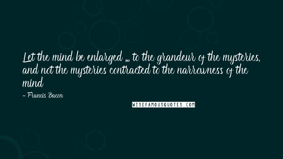 Francis Bacon Quotes: Let the mind be enlarged ... to the grandeur of the mysteries, and not the mysteries contracted to the narrowness of the mind